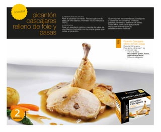 novedad
        picantón    ELABORACIÓN DEL PLATO


      cascajares
                    Abrir el picantón al medio. Rociar todo con la   Guarniciones recomendadas: Ideal junto
                    salsa de vino blanco. Hornear 15-20 minutos a    a castañas en conserva, chalotas,
                    180ºC.                                           patatas parisinas o salteado de setas,

relleno de foie y   SUGERENCIA                                       todos ellos productos que puedes
                    Para un resultado óptimo mezclar la salsa de     encontrar fácilmente en tu
                    vino blanco (incluida) con la propia grasa que   establecimiento habitual.

           pasas    rodea el picantón.



                                                                                    Picantón Cascajares




                                                                             9016
                                                                                    relleno de foie y pasas
                                                                                    Pieza de 550 g aprox.
                                                                                    Peso aprox. de la caja: 1 kg
                                                                                    1 unidad por caja
                                                                                         150 cl de salsa
                                                                                         No contiene gluten, huevo,
                                                                                         soja ni frutos secos.
                                                                                         Producto refrigerado




 2
raciones
 