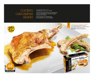 cordero    ELABORACIÓN DEL PLATO
                          Precalentar el horno a 190ºC.

             cascajares   Colocar las piezas sobre una bandeja de
                          horno a media altura. Hornear la pieza
                          durante 20 minutos.

                 asado    Recomendamos simplemente
                          acompañarlo con una ensalada.




                                                                           Cordero Cascajares Asado




                                                                    9014
                                                                           Dos cuartos de cordero por caja
                                                                           (un cuarto delantero y un cuarto trasero)
                                                                           Peso aprox. de la caja: 2,5 kg
                                                                           Sin gluten. Producto refrigerado




  4/6
 raciones
SIN GLUTEN
 