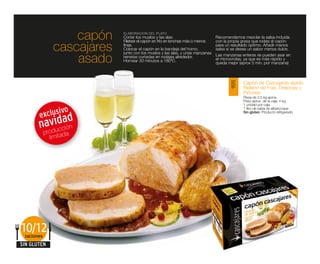capón    ELABORACIÓN DEL PLATO
                           Cortar los muslos y las alas.
                           Filetear el capón en frío en lonchas más o menos
                                                                              Recomendamos mezclar la salsa incluida
                                                                              con la propia grasa que rodea al capón

              cascajares   finas.
                           Colocar el capón en la bandeja del horno,
                           junto con los muslos y las alas, y unas manzanas
                                                                              para un resultado óptimo. Añadir menos
                                                                              salsa si se desea un sabor menos dulce.

                  asado    reinetas cortadas en rodajas alrededor.
                           Hornear 30 minutos a 180ºC.
                                                                              Las manzanas enteras se pueden asar en
                                                                              el microondas, ya que es más rápido y
                                                                              queda mejor (aprox 5 min. por manzana)



                                                                                            Capón de Cascajares asado




                                                                                     9015
                                                                                            Relleno de Foie, Orejones y
                                                                                            Piñones
                                                                                            Pieza de 2,5 kg aprox.
                                                                                            Peso aprox. de la caja: 4 kg
                                                                                            1 unidad por caja.

             ivo                                                                            1 litro de salsa de albaricoque

       exclus d
                                                                                            Sin gluten. Producto refrigerado


       naoviudca n
         r d c
               ió
         p          a
             limitad




10/12
 raciones
SIN GLUTEN
 