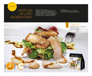 novedad

        pechuga       ELABORACIÓN DEL PLATO
                      Preparar una ensalada al gusto (berros,
                      cogollos, canónigos, tomates cherry...)
                                                                       SUGERENCIA
                                                                       Decorar el plato con unas gotas
                                                                       de reducción de vinagre de Módena.

         de pavo      Abrir el envase y colocar los filetes sobre la
                      ensalada. Aliñar con su jugo, aceite de
                      oliva virgen extra y vinagre de Módena.
    escabechado
                                                                                        Pechuga de pavo




                                                                                18030
                                                                                        escabechada
                                                                                        Una bolsa de pechuga por estuche
                                                                                        5 estuches por caja
                                                                                        Peso del estuche 200 g
                                                                                        Producto refrigerado




 2
raciones
            Rápido
            y
              fácil
 