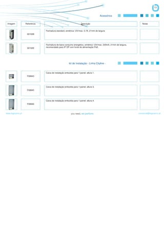 13


                                                                                        Acessórios


 Imagem            Referência                                         Descrição                                        Notas


                                Fechadura standard, simétrica 12V/max. 0,7A, 21mm de largura
                    30102B




                                Fechadura de baixo consumo energético, simétrico 12V/max. 220mA, 21mm de largura,
                    30102E      recomendado para IP DP com fonte de alimentação PoE.




                                                         kit de Instalação - Linha Cityline -


                                Caixa de instalação embutida para 1 painel, altura 1.
                    F08843




                                Caixa de instalação embutida para 1 painel, altura 3.
                    F08845




                                Caixa de instalação embutida para 1 painel, altura 4.
                    F08846



www.logicamix.pt                                                                                                    comercial@logicamix.pt
 
