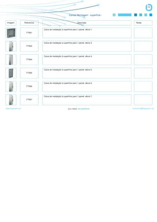 15


                                                             Caixas Montagem - superfície -


 Imagem            Referência                                          Descrição                 Notas


                                Caixa de instalação à superfície para 1 painel, altura 1.
                     F7061




                                Caixa de instalação à superfície para 1 painel, altura 3.
                     F7063




                                Caixa de instalação à superfície para 1 painel, altura 4.
                     F7064




                                Caixa de instalação à superfície para 1 painel, altura 5.
                     F7065




                                Caixa de instalação à superfície para 1 painel, altura 6.
                     F7066




                                Caixa de instalação à superfície para 1 painel, altura 7.
                     F7067



www.logicamix.pt                                                                              comercial@logicamix.pt
 