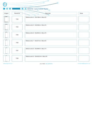 20


                                   Molduras - Linha modular Skyline


 Imagem            Referência                                       Descrição      Notas


                                Moldura série 4, 130x199mm. Altura 3V.
                     7333




                                Moldura série 5, 130x246mm. Altura 4V.
                     7334




                                Moldura série 6, 130x294mm. Altura 5V.
                     7335




                                Moldura série 7, 130x341mm. Altura 6V.
                     7336




                                Moldura série 8, 130x389mm. Altura 7V.
                     7337




                                Moldura série 9, 130x436,5mm. Altura 8V.
                     7338



www.logicamix.pt                                                                comercial@logicamix.pt
 