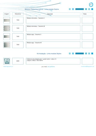 21


                                Módulos Cegos/Informativos - Linha modular Skyline


 Imagem            Referência                                            Descrição               Notas


                                   Módulo informativo - Tamanho V
                     7444




                                   Módulo informativo - Tamanho W
                     7445




                                   Módulo cego - Tamanho V
                     7442




                                   Módulo cego - Tamanho W
                     7443




                                                     Kit Instalação - Linha modular Skyline


                                   Cobertura de proteção para 1 painel, série 1, altura 1V.
                     8400          Largura x Altura: 135x130mm



www.logicamix.pt                                                                              comercial@logicamix.pt
 