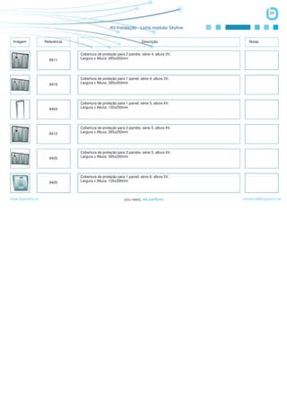 23


                                                  Kit Instalação - Linha modular Skyline


 Imagem            Referência                                         Descrição                Notas


                                Cobertura de proteção para 2 painéis, série 4, altura 3V,
                     8411       Largura x Altura: 265x203mm




                                Cobertura de proteção para 1 painel, série 4, altura 3V,
                     8419       Largura x Altura: 395x203mm




                                Cobertura de proteção para 1 painel, série 5, altura 4V,
                     8404       Largura x Altura: 135x250mm




                                Cobertura de proteção para 2 painéis, série 5, altura 4V,
                     8412       Largura x Altura: 265x250mm




                                Cobertura de proteção para 3 painéis, série 5, altura 4V,
                     8420       Largura x Altura: 395x250mm




                                Cobertura de proteção para 1 painel, série 6, altura 5V,
                     8405       Largura x Altura: 135x300mm



www.logicamix.pt                                                                            comercial@logicamix.pt
 