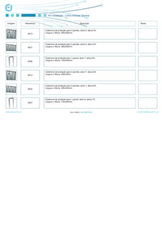24


                                   Kit Instalação - Linha módular Skyline


 Imagem            Referência                                         Descrição                Notas


                                Cobertura de proteção para 2 painéis, série 6, altura 5V,
                     8413       Largura x Altura: 265x300mm




                                Cobertura de proteção para 3 painéis, série 6, altura 5V,
                     8421       Largura x Altura: 395x300mm




                                Cobertura de proteção para 1 painel, série 7, altura 6V,
                     8406       Largura x Altura: 135x345mm




                                Cobertura de proteção para 2 painéis, série 7, altura 6V,
                     8414       Largura x Altura: 265x345m




                                Cobertura de proteção para 3 painéis, série 7, altura 6V,
                     8422       Largura x Altura: 395x345mm




                                Cobertura de proteção para 1 painel, série 8, altura 7V,
                     8407       Largura x Altura: 135x393mm



www.logicamix.pt                                                                            comercial@logicamix.pt
 