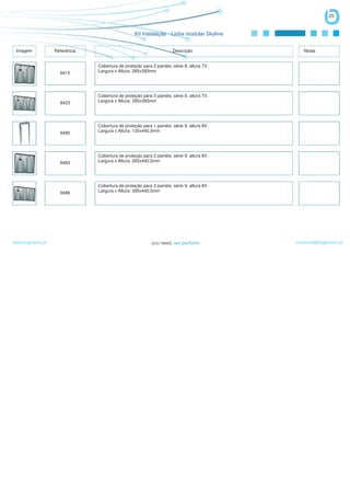 25


                                                  Kit Instalação - Linha modular Skyline


 Imagem            Referência                                         Descrição                Notas


                                Cobertura de proteção para 2 painéis, série 8, altura 7V,
                     8415       Largura x Altura: 265x393mm




                                Cobertura de proteção para 3 painéis, série 8, altura 7V,
                     8423       Largura x Altura: 395x393mm




                                Cobertura de proteção para 1 painéis, série 9, altura 8V,
                     8480       Largura x Altura: 135x440,5mm




                                Cobertura de proteção para 2 painéis, série 9, altura 8V,
                     8483       Largura x Altura: 265x440,5mm




                                Cobertura de proteção para 3 painéis, série 9, altura 8V,
                     8486       Largura x Altura: 395x440,5mm




www.logicamix.pt                                                                            comercial@logicamix.pt
 