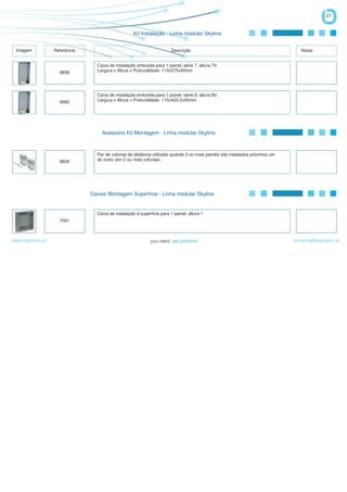 27


                                                     Kit Instalação - Linha módular Skyline


 Imagem            Referência                                            Descrição                                               Notas


                                  Caixa de instalação embutida para 1 painel, série 7, altura 7V,
                     8858         Largura x Altura x Profundidade: 115x375x45mm




                                  Caixa de instalação embutida para 1 painel, série 8, altura 8V,
                     8982         Largura x Altura x Profundidade: 115x420,5x45mm




                                    Acessório Kit Montagem - Linha modular Skyline



                                  Par de colunas de distância utilizado quando 2 ou mais painéis são instalados próximos um
                     8829         do outro (em 2 ou mais colunas).




                                Caixas Montagem Superfície - Linha modular Skyline


                                  Caixa de instalação à superfície para 1 painel, altura 1
                     7061



www.logicamix.pt                                                                                                              comercial@logicamix.pt
 