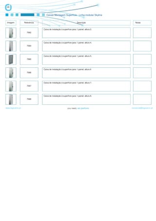 28


                                   Caixas Montagem Superfície - Linha modular Skyline


 Imagem            Referência                                          Descrição               Notas


                                Caixa de instalação à superfície para 1 painel, altura 2.
                     7062




                                Caixa de instalação à superfície para 1 painel, altura 4.
                     7064




                                Caixa de instalação à superfície para 1 painel, altura 5.
                     7065




                                Caixa de instalação à superfície para 1 painel, altura 6
                     7066




                                Caixa de instalação à superfície para 1 painel, altura 7.
                     7067




                                Caixa de instalação à superfície para 1 painel, altura 8.
                     7068



www.logicamix.pt                                                                            comercial@logicamix.pt
 