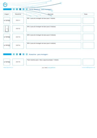46


                                  Caixas Metálicas - para montagem -


 Imagem            Referência                                      Descrição                Notas


                                MK-1 (caixa de montagem de baixo para 1 módulo)
                    212111




                                MK-2 (caixa de montagem de baixo para 2 módulos)
                    212112




                                MK-3 (caixa de montagem de baixo para 3 módulos)
                    212113




                                MK-4 (caixa de montagem de baixo para 4 módulos)
                    212114




                                  Acessórios - para montagem -


                                Pack mecânico para 1 bloco (capa de proteção 1 módulo)
                    212115



www.logicamix.pt                                                                         comercial@logicamix.pt
 