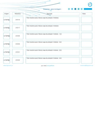 47


                                                             Acesórios - para montagem -


 Imagem            Referência                                      Descrição                        Notas


                                Pack mecânico para 2 blocos (capa de proteção 2 módulos)
                    212116




                                Pack mecânico para 3 blocos (capa de proteção 3 módulos)
                    212117




                                Pack mecânico para 4 blocos (capa de proteção 4 módulos - 1x4)
                    212130




                                Pack mecânico para 4 blocos (capa de proteção 4 módulos - 2x2)
                    212135




                                Pack mecânico para 6 blocos (capa de proteção 6 módulos - 2x3)
                    212131




                                Pack mecânico para 8 blocos (capa de proteção 8 módulos - 2x4)
                    212132



www.logicamix.pt                                                                                 comercial@logicamix.pt
 