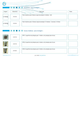 48


                                   Acessórios - para montagem -


 Imagem            Referência                                       Descrição                                          Notas


                                Pack mecânico para 9 blocos (capa de proteção 9 módulos - 3x3)
                    212133




                                Pack mecânico para 12 blocos (capa de proteção 12 módulos - 3 colunas x 4 linhas)
                    212134




                                   Caixas metálicas - para montagem -


                                KPD-1 (superfície de proteção para 1 módulo, com proteção para chuva)
                    212118




                                KPD-2 (superfície de proteção para 2 módulo, com proteção para chuva)
                    212119




                                KPD-3 (superfície de proteção para 3 módulo, com proteção para chuva)
                    212120



www.logicamix.pt                                                                                                    comercial@logicamix.pt
 