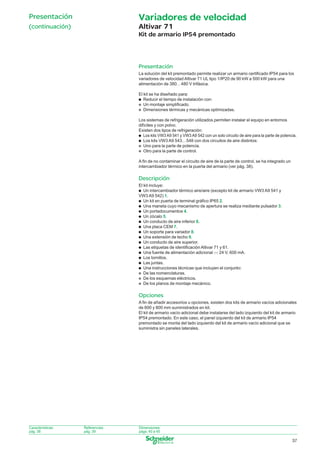 Presentación

Variadores de velocidad

(continuación)

Altivar 71
Kit de armario IP54 premontado

Presentación
La solución del kit premontado permite realizar un armario certiﬁcado IP54 para los
variadores de velocidad Altivar 71 UL tipo 1/IP20 de 90 kW a 500 kW para una
alimentación de 380…480 V trifásica.
El kit se ha diseñado para:
p Reducir el tiempo de instalación con:
p Un montaje simpliﬁcado.
p Dimensiones térmicas y mecánicas optimizadas.
Los sistemas de refrigeración utilizados permiten instalar el equipo en entornos
difíciles y con polvo.
Existen dos tipos de refrigeración:
p Los kits VW3 A9 541 y VW3 A9 542 con un solo circuito de aire para la parte de potencia.
p Los kits VW3 A9 543…548 con dos circuitos de aire distintos:
p Uno para la parte de potencia.
p Otro para la parte de control.
A ﬁn de no contaminar el circuito de aire de la parte de control, se ha integrado un
intercambiador térmico en la puerta del armario (ver pág. 38).

Descripción
El kit incluye:
p Un intercambiador térmico aire/aire (excepto kit de armario VW3 A9 541 y
VW3 A9 542) 1.
p Un kit en puerta de terminal gráﬁco IP65 2.
p Una maneta cuyo mecanismo de apertura se realiza mediante pulsador 3.
p Un portadocumentos 4.
p Un zócalo 5.
p Un conducto de aire inferior 6.
p Una placa CEM 7.
p Un soporte para variador 8.
p Una extensión de techo 9.
p Un conducto de aire superior.
p Las etiquetas de identiﬁcación Altivar 71 y 61.
p Una fuente de alimentación adicional c 24 V, 600 mA.
p Los tornillos.
p Las juntas.
p Una instrucciones técnicas que incluyen el conjunto:
p De las nomenclaturas.
p De los esquemas eléctricos.
p De los planos de montaje mecánico.

Opciones
A ﬁn de añadir accesorios u opciones, existen dos kits de armario vacíos adicionales
de 600 y 800 mm suministrados en kit.
El kit de armario vacío adicional debe instalarse del lado izquierdo del kit de armario
IP54 premontado. En este caso, el panel izquierdo del kit de armario IP54
premontado se monta del lado izquierdo del kit de armario vacío adicional que se
suministra sin paneles laterales.

Características:
pág. 38

Referencias:
pág. 39

Dimensiones:
págs. 40 a 45

37

036_045_60645-ES_Ver1.2.indd 37

30/7/08 11:41:13

 