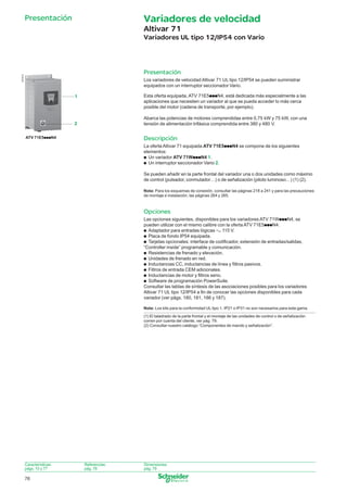 Variadores de velocidad

Presentación

Altivar 71
Variadores UL tipo 12/IP54 con Vario

537512

Presentación
Los variadores de velocidad Altivar 71 UL tipo 12/IP54 se pueden suministrar
equipados con un interruptor seccionador Vario.
Esta oferta equipada, ATV 71E5pppN4, está dedicada más especialmente a las
aplicaciones que necesiten un variador al que se pueda acceder lo más cerca
posible del motor (cadena de transporte, por ejemplo).

1

Abarca las potencias de motores comprendidas entre 0,75 kW y 75 kW, con una
tensión de alimentación trifásica comprendida entre 380 y 480 V.

2

Descripción

ATV 71E5pppN4

La oferta Altivar 71 equipada ATV 71E5pppN4 se compone de los siguientes
elementos:
p Un variador ATV 71WpppN4 1.
p Un interruptor seccionador Vario 2.
Se pueden añadir en la parte frontal del variador una o dos unidades como máximo
de control (pulsador, conmutador…) o de señalización (piloto luminoso…) (1) (2).
Nota: Para los esquemas de conexión, consultar las páginas 218 a 241 y para las precauciones
de montaje e instalación, las páginas 264 y 265.

Opciones
Las opciones siguientes, disponibles para los variadores ATV 71WpppN4, se
pueden utilizar con el mismo calibre con la oferta ATV 71E5pppN4:
p Adaptador para entradas lógicas a 115 V.
p Placa de fondo IP54 equipada.
p Tarjetas opcionales: interface de codiﬁcador, extensión de entradas/salidas,
“Controller inside” programable y comunicación.
p Resistencias de frenado y elevación.
p Unidades de frenado en red.
p Inductancias CC, inductancias de línea y ﬁltros pasivos.
p Filtros de entrada CEM adicionales.
p Inductancias de motor y ﬁltros seno.
p Software de programación PowerSuite.
Consultar las tablas de síntesis de las asociaciones posibles para los variadores
Altivar 71 UL tipo 12/IP54 a ﬁn de conocer las opciones disponibles para cada
variador (ver págs. 180, 181, 186 y 187).
Nota: Los kits para la conformidad UL tipo 1, IP21 o IP31 no son necesarios para esta gama.
(1) El taladrado de la parte frontal y el montaje de las unidades de control o de señalización
corren por cuenta del cliente, ver pág. 79.
(2) Consultar nuestro catálogo “Componentes de mando y señalización”.

Características:
págs. 10 y 77

Referencias:
pág. 78

Dimensiones:
pág. 79

76

076_079_60649-ES_Ver2.0.indd 76

30/7/08 11:56:23

 