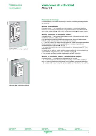Presentación

Variadores de velocidad

(continuación)

Altivar 71

Variantes de montaje
DF536808

El variador Altivar71 se puede montar según distintas variantes para integrarse en
las máquinas.

Montaje sin envolvente
El variador Altivar 71, en modelo de serie (en radiador) o sobre base, se puede
montar sin envolvente directamente en una pared, respetando la conformidad UL
tipo 1 con el kit VW3 A9 2pp, IP21 o IP31 con el kit VW3 A9 1pp (ver págs. 33 y 34).

Montaje empotrado en envolvente estanca

ATV 71HU75N4 en montaje empotrado

El variador Altivar 71 se ha desarrollado para optimizar el dimensionamiento de las
envolventes (armarios, cofres, etc.).
Esta variante en montaje empotrado permite reducir el tamaño de la envolvente y
limitar la subida de temperatura en el interior de la envolvente:
p La parte de potencia, de grado de protección IP54, puede montarse fácilmente en
el exterior de la envolvente con la ayuda del kit para montaje empotrado con
envolvente estanca VW3 A9 5pp, ver pág. 31.
p La temperatura ambiente en el envolvente puede en tal caso alcanzar 60 °C sin
desclasiﬁcación.
En función de los calibres, puede resultar necesario utilizar un kit de ventilación de
control VW3 A9 4pp para evitar puntos calientes, ver pág. 28.
p Esta variante permite un montaje yuxtapuesto, ver págs. 250 y 253.

Montaje en envolvente estanca o en bastidor de máquina
DF536809

El variador Altivar 71 en base permite dos variantes de montaje:
p En envolvente estanca, utilizando el kit para montaje estanco VW3 A9 80p (ver
pág. 32) diseñado para disipar las calorías con un radiador montado en el exterior.
p En bastidor de la máquina, cuando la masa de éste permita absorber las calorías.

ATV 71PU75N4Z en envolvente estanca

Características:
págs. 10 a 17

Referencias:
págs. 22 a 25

Dimensiones:
págs. 188 a 217

Esquemas:
págs. 218 a 239

Funciones:
págs. 268 a 301

7

004_009_60280-ES_Ver5.0.indd 7

10/9/08 10:48:57

 