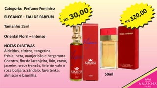 ELEGANCE – EAU DE PARFUM
Tamanho 15ml
Oriental Floral – Intenso
NOTAS OLFATIVAS
Aldeídos, cítricos, tangerina,
frésia, hera, manjericão e bergamota.
Coentro, flor de laranjeira, lírio, cravo,
jasmim, cravo francês, lírio-do-vale e
rosa búlgara. Sândalo, fava tonka,
almiscar e baunilha. 50ml
Categoria: Perfume Feminino
 