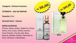 L’ÉTERNITE – EAU DE PARFUM
Tamanho 15ml
Oriental Floral – Intenso
NOTAS OLFATIVAS
Cítricos, Notas verdes, Tangerina, Frésia,
Salvia, Lírio, Cravo, Violeta, Jasmim,
Cravo francês, Lírio-do-vale, Rosa,
Narciso, Sândalo, Âmbas, Patchouli ou
Oriza, Almíscar e Heliotrópio .
30ml
Categoria: Perfume Feminino
 