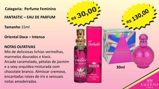 FANTASTIC – EAU DE PARFUM
Tamanho 15ml
Oriental Doce – Intenso
NOTAS OLFATIVAS
Mix de deliciosas lichias vermelhas,
marmelos dourados e kiwis.
Arcade caramelado, pétalas de jasmim
e a sexy orquídea misturada com
chocolate branco. Almíscar cremoso,
encantadas raízes de íris e sensuais
notas amadeiradas.
30ml
Categoria: Perfume Feminino
 
