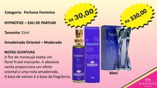 HYPNOTIZE – EAU DE PARFUM
Tamanho 15ml
Amadeirado Oriental – Moderado
NOTAS OLFATIVAS
A flor de maracujá exalta um
floral frutal marcante. A absoluta
vanila proporciona um efeito
oriental e uma nota amadeirada.
A base de vetiver é a base da fragrância.
30ml
Categoria: Perfume Feminino
 