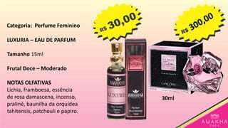 LUXURIA – EAU DE PARFUM
Tamanho 15ml
Frutal Doce – Moderado
NOTAS OLFATIVAS
Lichia, framboesa, essência
de rosa damascena, incenso,
praliné, baunilha da orquídea
tahitensis, patchouli e papiro.
30ml
Categoria: Perfume Feminino
 
