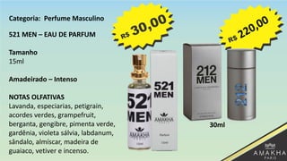 521 MEN – EAU DE PARFUM
Tamanho
15ml
Amadeirado – Intenso
NOTAS OLFATIVAS
Lavanda, especiarias, petigrain,
acordes verdes, grampefruit,
berganta, gengibre, pimenta verde,
gardênia, violeta sálvia, labdanum,
sândalo, almíscar, madeira de
guaiaco, vetiver e incenso.
30ml
Categoria: Perfume Masculino
 
