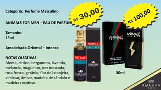 ANIMALS FOR MEN – EAU DE PARFUM
Tamanho
15ml
Amadeirado Oriental – Intenso
NOTAS OLFATIVAS
Menta, citrino, bergamota, lavanda,
melancia, muguento, noz moscada,
rosa fresca, gerânio, flor de laranjeira,
almíscar, âmbar, madeira de sândalo e
madeiras exóticas.
30ml
Categoria: Perfume Masculino
 