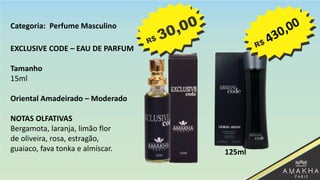 EXCLUSIVE CODE – EAU DE PARFUM
Tamanho
15ml
Oriental Amadeirado – Moderado
NOTAS OLFATIVAS
Bergamota, laranja, limão flor
de oliveira, rosa, estragão,
guaiaco, fava tonka e almíscar. 125ml
Categoria: Perfume Masculino
 