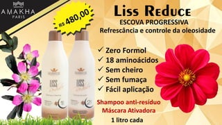 Liss Reduce
 Zero Formol
 18 aminoácidos
 Sem cheiro
 Sem fumaça
 Fácil aplicação
1 litro cada
ESCOVA PROGRESSIVA
Refrescância e controle da oleosidade
Shampoo anti-resíduo
Máscara Ativadora
 