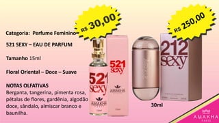 521 SEXY – EAU DE PARFUM
Tamanho 15ml
Floral Oriental – Doce – Suave
NOTAS OLFATIVAS
Berganta, tangerina, pimenta rosa,
pétalas de flores, gardênia, algodão
doce, sândalo, almiscar branco e
baunilha.
30ml
Categoria: Perfume Feminino
 
