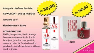 AK WOMAN – EAU DE PARFUM
Tamanho 15ml
Floral Oriental – Suave
NOTAS OLFATIVAS
Melão, bergamota, limão, toranja.
Com notas de coração de flor de
laranjeira, jasmim, rosa, praliné,
canela e notas de fundo de cedro,
patchouli, sândalo, cashmere, atílope,
musk e âmbar.
30ml
Categoria: Perfume Feminino
 