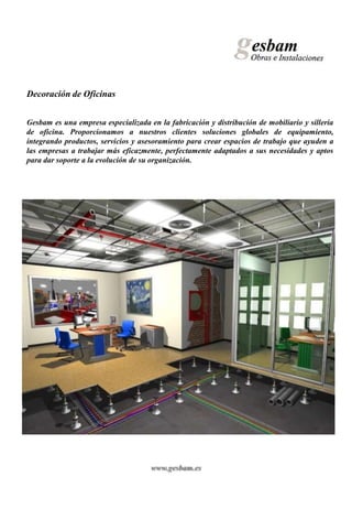 Decoración de Oficinas


Gesbam es una empresa especializada en la fabricación y distribución de mobiliario y sillería
de oficina. Proporcionamos a nuestros clientes soluciones globales de equipamiento,
integrando productos, servicios y asesoramiento para crear espacios de trabajo que ayuden a
las empresas a trabajar más eficazmente, perfectamente adaptados a sus necesidades y aptos
para dar soporte a la evolución de su organización.




                                     www.gesbam.es
 