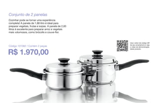 Conjunto de 2 panelas
Cozinhar pode se tornar uma experiência
completa! A panela de 1,88 litro é ideal para
preparar vegetais, frutas e sopas. A panela de 2,83
litros é excelente para preparar arroz e vegetais
mais volumosos, como brócolis e couve-flor.
R$ 1.970,00
Código 101082 / Contém 2 peças
Use o leitor de código QR
de seu smartphone e veja
o vídeo de demonstração
deste produto.
 