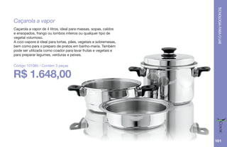 TECNOLOGIAPARAOLAR
101
Caçarola a vapor
Caçarola a vapor de 4 litros, ideal para massas, sopas, caldos
e ensopados, frango ou lombos inteiros ou qualquer tipo de
vegetal volumoso.
A cozi-vapore é ideal para tortas, pães, vegetais e sobremesas,
bem como para o preparo de pratos em banho-maria. Também
pode ser utilizada como coador para lavar frutas e vegetais e
para preparar legumes, verduras e peixes.
R$ 1.648,00
Código 101085 / Contém 3 peças
 