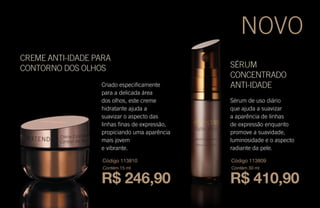 SÉRUM
CONCENTRADO
ANTI-IDADECriado especificamente
para a delicada área
dos olhos, este creme
hidratante ajuda a
suavizar o aspecto das
linhas finas de expressão,
propiciando uma aparência
mais jovem
e vibrante.
CREME ANTI-IDADE PARA
CONTORNO DOS OLHOS
Sérum de uso diário
que ajuda a suavizar
a aparência de linhas
de expressão enquanto
promove a suavidade,
luminosidade e o aspecto
radiante da pele.
R$ 246,90
Código 113810
Contém 15 ml
R$ 410,90
Código 113809
Contém 30 ml
NOVO
 