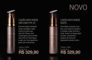 Esta leve loção hidratante
ajuda a proteger a pele
contra os danos dos
raios UV. Possui uma
combinação única de filtro
solar FPS 15. Para deixar
a pele com uma aparência
jovem por mais tempo.
Uma loção suntuosa, mas
leve, que ajuda a suavizar e
a hidratar a pele durante a
noite. Auxilia na repararação
da pele, suavizando o
aspecto de linhas de
expressão durante o sono.
LOÇÃO ANTI-IDADE
NOITE
LOÇÃO ANTI-IDADE
DIA COM FPS 15
R$ 329,90
Código 113803
Contém 50 ml
R$ 329,90
Código 113804
Contém 50 ml
NOVO
 