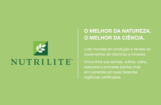 Líder mundial em produção e vendas de
suplementos de vitaminas e minerais.
Única linha que semeia, cultiva, colhe,
seleciona e processa plantas ricas
em nutrientes em suas fazendas
orgânicas certificadas.
O MELHOR DA NATUREZA.
O MELHOR DA CIÊNCIA.
 
