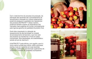 NUTRIÇÃOEBEM-ESTAR
19
Com o total domínio do processo de produção, da
plantação das sementes até o processamento da
acerola para a utilização em nossos suplementos,
podemos assegurar a qualidade dos ingredientes
dos produtos NUTRILITE™. Dessa maneira,
podemos também superar as expectativas dos
mercados mais exigentes do mundo, principalmente
pela rigorosa garantia de qualidade do produto final.
Outro fator importante é a utilização de
equipamentos de alta tecnologia na unidade
de processamento da fazenda, o que traz valor
aos produtos ao transformar a fruta em polpa,
concentrado, fibra desidratada, erva desidratada e
extrato em pó de vitamina C.
A NUTRILITE™ pode afirmar, com orgulho, que é a
única marca mundial que cultiva, colhe e processa
plantas ricas em nutrientes em suas fazendas
orgânicas certificadas para formular suplementos de
vitaminas e minerais de qualidade incomparável.
 