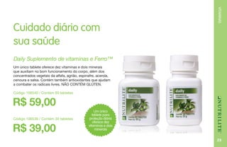 VITAMINAS
23
Cuidado diário com
sua saúde
R$ 59,00
Daily Suplemento de vitaminas e Ferro™
Um único tablete oferece dez vitaminas e dois minerais
que auxiliam no bom funcionamento do corpo, além dos
concentrados vegetais da alfafa, agrião, espinafre, acerola,
cenoura e salsa. Contém também antioxidantes que ajudam
a combater os radicais livres. NÃO CONTÉM GLÚTEN.
Código 106540 / Contém 60 tabletes
Um único
tablete para
proteção diária
oferece dez
vitaminas e dois
minerais
Código 106539 / Contém 30 tabletes
R$ 39,00
 