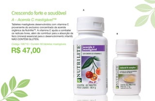 R$ 47,00
A - Acerola C mastigável™
Crescendo forte e saudável
Tabletes mastigáveis desenvolvidos com vitamina C
proveniente do exclusivo concentrado de acerola
orgânica da NutriliteTM
. A vitamina C ajuda a combater
os radicais livres, além de contribuir para a absorção de
ferro (mineral essencial para o desenvolvimento infantil).
NÃO CONTÉM GLÚTEN.
Código 106710 / Contém 60 tabletes mastigáveis
A
B
 