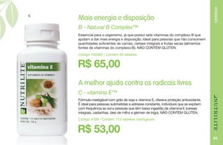 VITAMINAS
25
R$ 65,00
B - Natural B Complex™
Essencial para o organismo, já que possui sete vitaminas do complexo B que
ajudam a dar mais energia e disposição. Ideal para pessoas que não consomem
quantidades suficientes de carnes, cereais integrais e frutas secas (alimentos
fontes de vitaminas do complexo B). NÃO CONTÉM GLÚTEN.
Código 100368 / Contém 30 tabletes
Mais energia e disposição
A melhor ajuda contra os radicais livres
R$ 53,00
C - vitamina E™
Fórmula mastigável com grão de soja e vitamina E, oferece proteção antioxidante.
É ideal para pessoas submetidas a estresse constante, indivíduos que se expõem
com frequência ao sol e pessoas que têm baixa ingestão de vitamina E (cereais
integrais, castanhas, óleo de milho e gérmen de trigo). NÃO CONTÉM GLÚTEN.
Código 4309 / Contém 110 tabletes mastigáveis
C
 