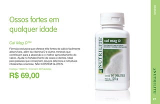 MINERAIS
27
Ossos fortes em
qualquer idade
R$ 69,00
Cal Mag D™
Fórmula exclusiva que oferece três fontes de cálcio facilmente
absorvíveis, além da vitamina D e outros minerais que
contribuem para a absorção e o melhor aproveitamento do
cálcio. Ajuda no fortalecimento de ossos e dentes. Ideal
para pessoas que consomem poucos laticínios e indivíduos
intolerantes à lactose. NÃO CONTÉM GLÚTEN.
Código 106679 / Contém 90 tabletes
 