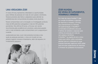 33
UMA VERDADEIRA LÍDER
A marca Amway representa a liberdade e a oportunidade
para milhões de pessoas em mais de cem países e territórios.
Nossos produtos são feitos e adaptados para atender as
preferências dos consumidores de países onde atuamos.
Nosso compromisso com a inovação e a investigação produziu
mais de 600 patentes outorgadas e mais de 400 patentes
pendentes. Nos últimos 50 anos, a Amway vem sendo
reconhecida pela excelência em produtos, pela preocupação
com o meio ambiente e pelo compromisso com a segurança e
a saúde.
Justamente por isso, e por criar produtos incríveis e dos
quais as pessoas precisam, o risco em investir em seu
próprio negócio conosco é baixíssimo, além de requerer um
investimento pequeno.
LÍDER MUNDIAL
EM VENDA DE SUPLEMENTOS,
VITAMINAS E MINERAIS
Por meio da marca Nutrilite™, líder
em vendas de tabletes e cápsulas
de vitaminas e minerais, a Amway
atua intensamente no mercado
de suplementação. A Nutrilite™
comercializa anualmente cerca de
6 bilhões de tabletes e cápsulas para
milhões de pessoas em mais de
cem países e territórios.
A Nutrilite™ se orgulha de ser a única
marca que cultiva, colhe e processa
plantas ricas em nutrientes em suas
próprias fazendas orgânicas certifi cadas
para formular suplementos de vitaminas
e minerais de qualidade incomparável.
 