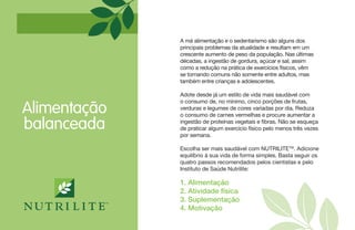 Alimentação
balanceada
1. Alimentação
2. Atividade física
3. Suplementação
4. Motivação
A má alimentação e o sedentarismo são alguns dos
principais problemas da atualidade e resultam em um
crescente aumento de peso da população. Nas últimas
décadas, a ingestão de gordura, açúcar e sal, assim
como a redução na prática de exercícios físicos, vêm
se tornando comuns não somente entre adultos, mas
também entre crianças e adolescentes.
Adote desde já um estilo de vida mais saudável com
o consumo de, no mínimo, cinco porções de frutas,
verduras e legumes de cores variadas por dia. Reduza
o consumo de carnes vermelhas e procure aumentar a
ingestão de proteínas vegetais e fibras. Não se esqueça
de praticar algum exercício físico pelo menos três vezes
por semana.
Escolha ser mais saudável com NUTRILITETM
. Adicione
equilíbrio à sua vida de forma simples. Basta seguir os
quatro passos recomendados pelos cientistas e pelo
Instituto de Saúde Nutrilite:
 