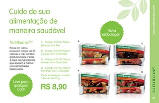 ALIMENTAÇÃOBALANCEADA
31
C
Cuide de sua
alimentação de
maneira saudável
A - Código 257504 Sabor:
Banana com Mel
B - Código 257503 Sabor:
Laranja com Chocolate
C - Código 257505 Sabor:
Ameixa com Chocolate
D - Código 257502 Sabor:
Morango com Chocolate
Cada embalagem contém
3 barras de 25 g
R$ 8,90
Nutribarras™
Ricas em cálcio,
possuem menos de 85
calorias e não contém
gorduras trans. Feitas
à base de ingredientes
que ajudam a manter
uma alimentação
balanceada.
Leve para
qualquer
lugar
A
D
B
Nova
embalagem
 