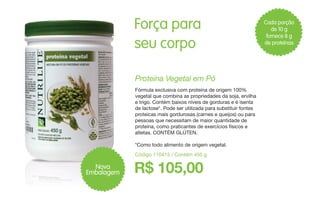Cada porção
de 10 g
fornece 8 g
de proteínas
Código 110415 / Contém 450 g
R$ 105,00
Proteína Vegetal em Pó
Fórmula exclusiva com proteína de origem 100%
vegetal que combina as propriedades da soja, ervilha
e trigo. Contém baixos níveis de gorduras e é isenta
de lactose*. Pode ser utilizada para substituir fontes
proteicas mais gordurosas (carnes e queijos) ou para
pessoas que necessitam de maior quantidade de
proteína, como praticantes de exercícios físicos e
atletas. CONTÉM GLÚTEN.
*Como todo alimento de origem vegetal.
Força para
seu corpo
Nova
Embalagem
 