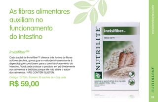 33
ALIMENTAÇÃOBALANCEADA
R$ 59,00
Invisifiber™
Cada sachê de Invisifiber™ oferece três fontes de fibras
solúveis (inulina, goma guar e maltodextrina resistente à
digestão) que contribuem para o bom funcionamento do
intestino. Você pode colocar o produto em pó diretamente
nos alimentos e bebidas porque ele não altera o sabor
dos alimentos. NÃO CONTÉM GLÚTEN.
Código 102736 / Contém 30 sachês de 4,5 g cada
As fibras alimentares
auxiliam no
funcionamento
do intestino
 