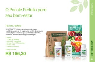 PACOTESESPECIAIS
35
O Pacote Perfeito para
seu bem-estar
Contém:
• 1 Daily 30 tabletes
• Acerola C mastigável
• ômega 3 com 90 cápsulas
• Sacola kraft
• Folheto orientativo
Pacote Perfeito
A NUTRILITE™ oferece a melhor opção para o
equilíbrio nutricional do organismo: um trio de produtos
com múltiplos benefícios que contém fitonutrientes,
vitaminas, minerais e ácidos graxos ômega 3.
R$ 166,30
Código 245468
 