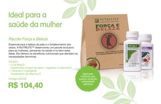 Ideal para a
saúde da mulher
Contém:
• 1 Cal Mag D
Suplemento à base de cálcio, magnésio e vitamina D
• 1 Acerola C mastigável
Suplemento de vitamina C
Pacote Força e Beleza
Essencial para a beleza da pele e o fortalecimento dos
ossos. A NUTRILITE™ desenvolveu um pacote exclusivo
para as mulheres, pensando na saúde e no bem-estar
delas. Ele oferece os benefícios nutricionais que atendem as
necessidades femininas.
R$ 104,40
Código 255233
Ideal para
mulheres que
querem proteção
antioxidante
adicional
 