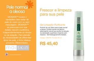 Pele normal
a oleosa
Gel Limpador Purificante
Produto de uso diário para a pele normal
a oleosa. Contém extrato de alecrim,
adstringente natural que auxilia na redução
da oleosidade superficial, limpando sem
ressecar. Dermatologicamente testado.
Código: 106478 / Contém 95 ml
Frescor e limpeza
para sua pele
MOISKIN™ busca o
verdadeiro bem-estar da
pele do rosto com ou sem
maquiagem. MOISKIN™
se preocupa com sua
beleza natural e autêntica,
independentemente do tempo
ou da estação. Para atender
às necessidades de diferentes
tipos de pele, a linha oferece
produtos diferenciados.
R$ 45,40
www.youtube.com/amwbr
 