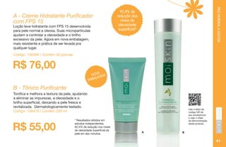 PELENORMALAOLEOSA
41
B - Tônico Purificante
Tonifica e melhora a textura da pele, ajudando
a eliminar as impurezas, a oleosidade e o
brilho superficial, deixando a pele fresca e
revitalizada. Dermatologicamente testado.
Código: 106479 / Contém 200 ml
Código: 106496 / Contém 50 gramas
A B
Use o leitor de
código QR de
seu smartphone
e veja o vídeo
de demonstração
deste produto.
R$ 55,00
* Resultados obtidos em
estudos independentes.
92,4% de redução nos níveis
de oleosidade superficial da
pele em dez minutos.
92,4% de
redução dos
níveis de
oleosidade
superficial*
A - Creme Hidratante Purificador
com FPS 15
Loção leve hidratante com FPS 15 desenvolvida
para pele normal a oleosa. Suas micropartículas
ajudam a controlar a oleosidade e o brilho
excessivo da pele. Agora em nova embalagem,
mais resistente e prática de ser levada pra
qualquer lugar.
R$ 76,00
NOVA
EMBALAGEM
 